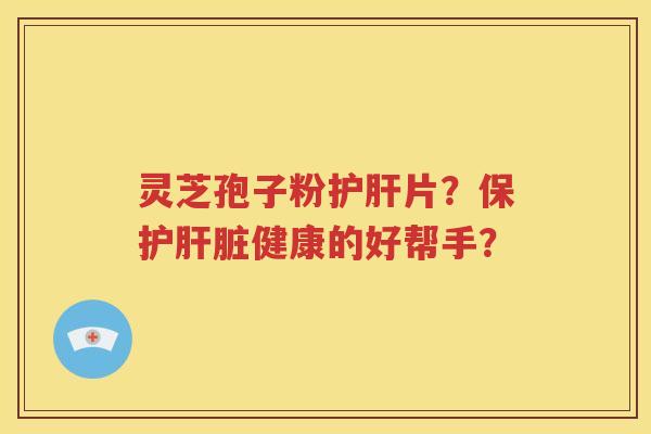 灵芝孢子粉护肝片？保护肝脏健康的好帮手？
