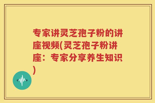 专家讲灵芝孢子粉的讲座视频(灵芝孢子粉讲座：专家分享养生知识)