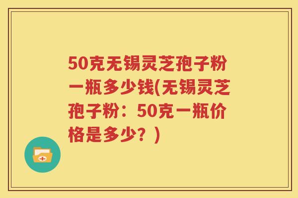 50克无锡灵芝孢子粉一瓶多少钱(无锡灵芝孢子粉：50克一瓶价格是多少？)