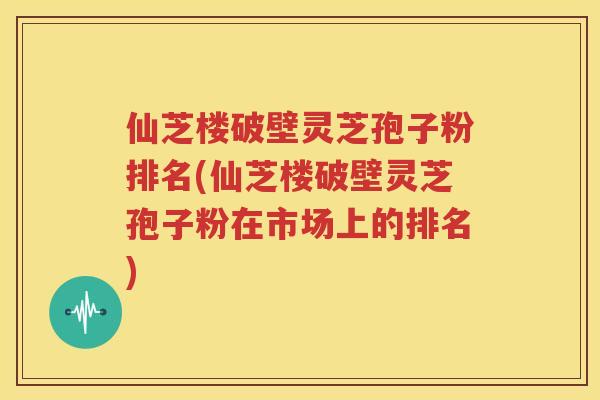 仙芝楼破壁灵芝孢子粉排名(仙芝楼破壁灵芝孢子粉在市场上的排名)