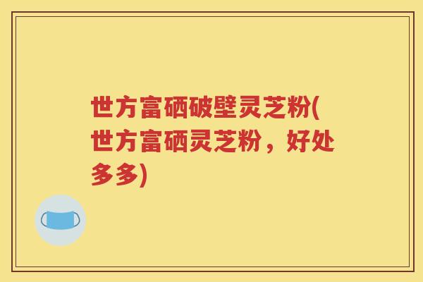 世方富硒破壁灵芝粉(世方富硒灵芝粉，好处多多)