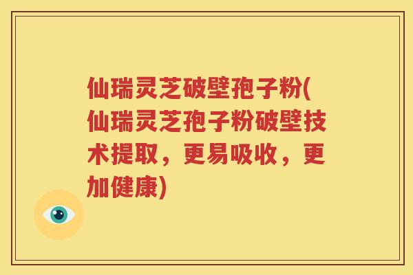 仙瑞灵芝破壁孢子粉(仙瑞灵芝孢子粉破壁技术提取，更易吸收，更加健康)