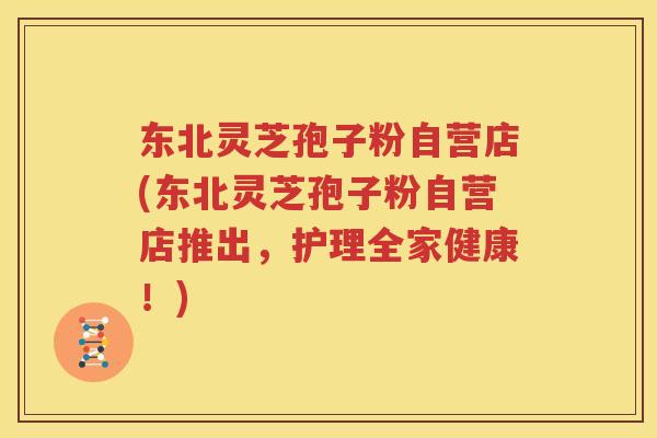 东北灵芝孢子粉自营店(东北灵芝孢子粉自营店推出，护理全家健康！)