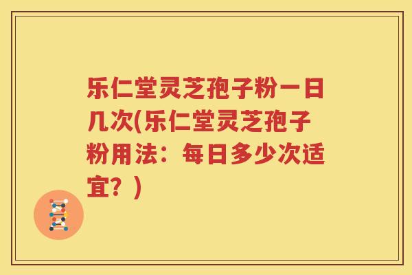 乐仁堂灵芝孢子粉一日几次(乐仁堂灵芝孢子粉用法：每日多少次适宜？)