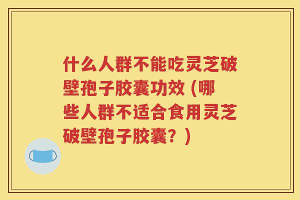 什么人群不能吃灵芝破壁孢子胶囊功效 (哪些人群不适合食用灵芝破壁孢子胶囊？)