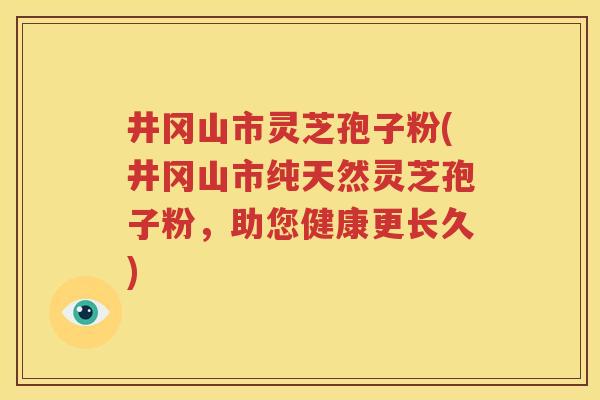 井冈山市灵芝孢子粉(井冈山市纯天然灵芝孢子粉，助您健康更长久)
