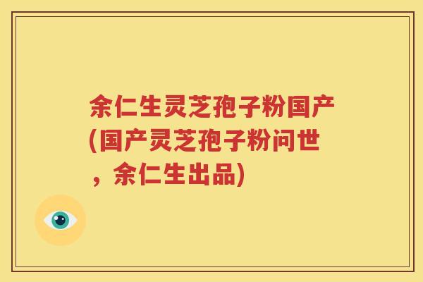 余仁生灵芝孢子粉国产(国产灵芝孢子粉问世，余仁生出品)