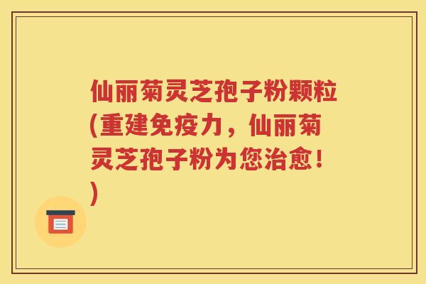 仙丽菊灵芝孢子粉颗粒(重建免疫力，仙丽菊灵芝孢子粉为您治愈！)