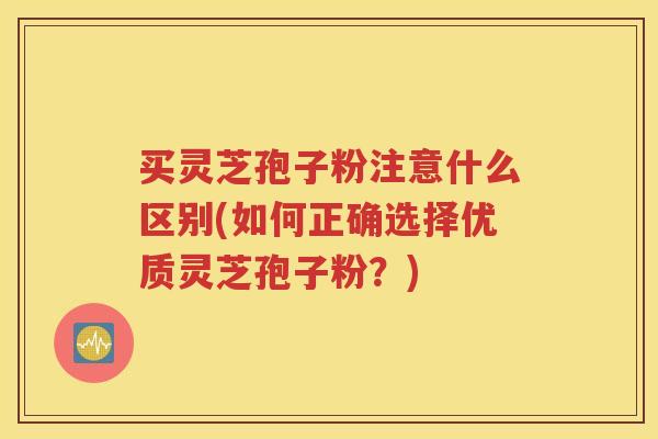 买灵芝孢子粉注意什么区别(如何正确选择优质灵芝孢子粉？)