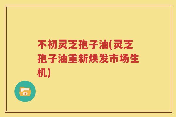 不初灵芝孢子油(灵芝孢子油重新焕发市场生机)
