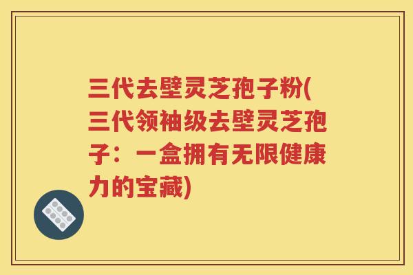 三代去壁灵芝孢子粉(三代领袖级去壁灵芝孢子：一盒拥有无限健康力的宝藏)