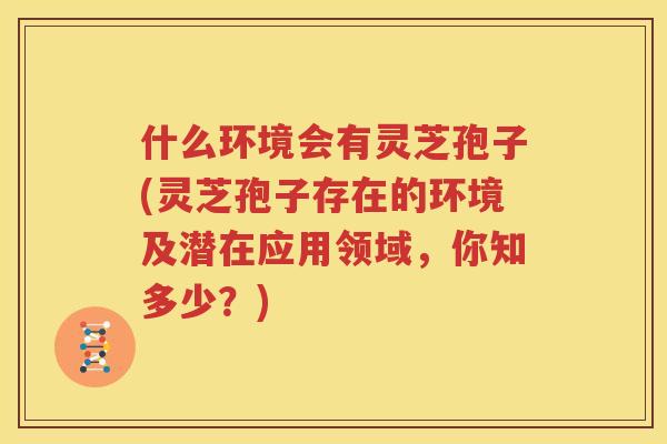 什么环境会有灵芝孢子(灵芝孢子存在的环境及潜在应用领域，你知多少？)