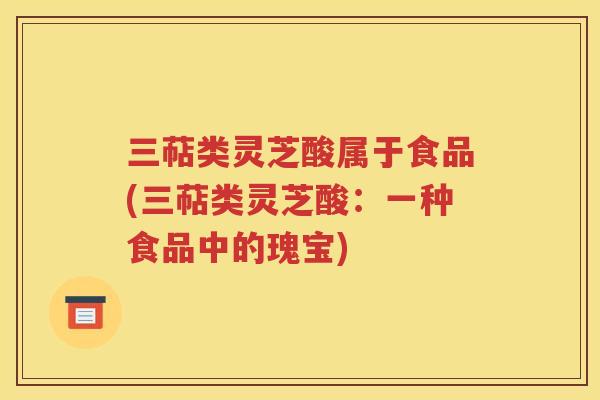 三萜类灵芝酸属于食品(三萜类灵芝酸：一种食品中的瑰宝)