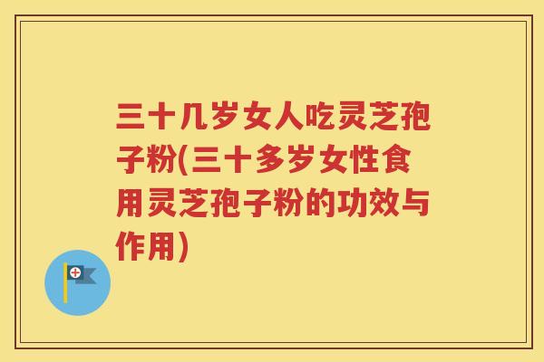 三十几岁女人吃灵芝孢子粉(三十多岁女性食用灵芝孢子粉的功效与作用)
