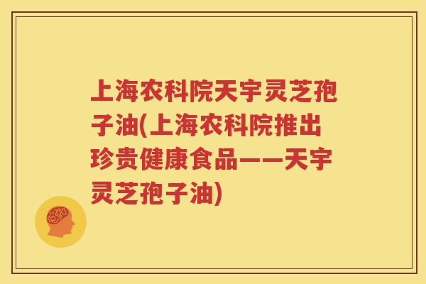 上海农科院天宇灵芝孢子油(上海农科院推出珍贵健康食品——天宇灵芝孢子油)