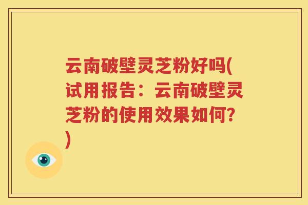 云南破壁灵芝粉好吗(试用报告：云南破壁灵芝粉的使用效果如何？)