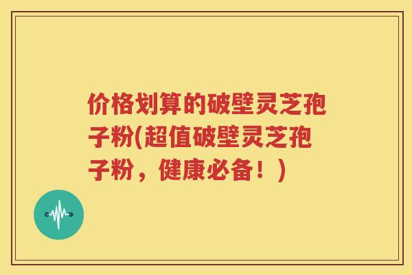 价格划算的破壁灵芝孢子粉(超值破壁灵芝孢子粉，健康必备！)