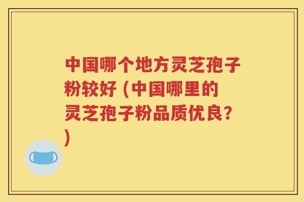 中国哪个地方灵芝孢子粉较好 (中国哪里的灵芝孢子粉品质优良？)