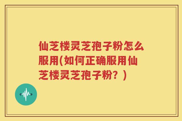 仙芝楼灵芝孢子粉怎么服用(如何正确服用仙芝楼灵芝孢子粉？)