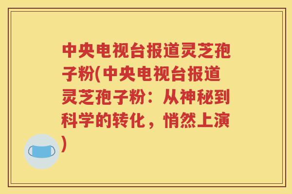 中央电视台报道灵芝孢子粉(中央电视台报道灵芝孢子粉：从神秘到科学的转化，悄然上演)