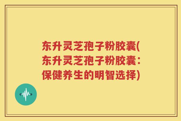 东升灵芝孢子粉胶囊(东升灵芝孢子粉胶囊：保健养生的明智选择)