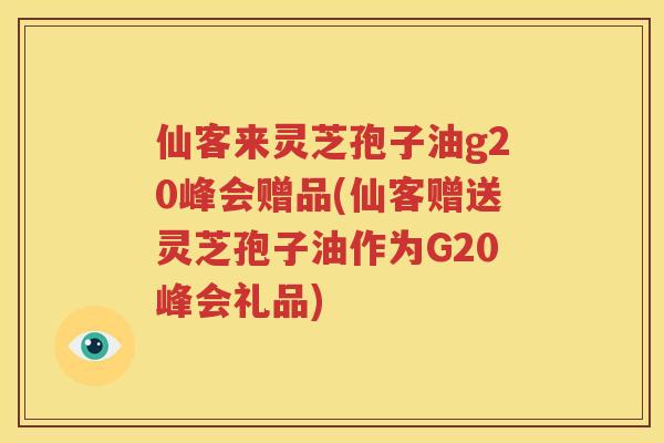 仙客来灵芝孢子油g20峰会赠品(仙客赠送灵芝孢子油作为G20峰会礼品)