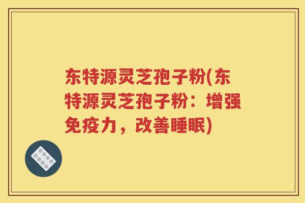 东特源灵芝孢子粉(东特源灵芝孢子粉：增强免疫力，改善睡眠)