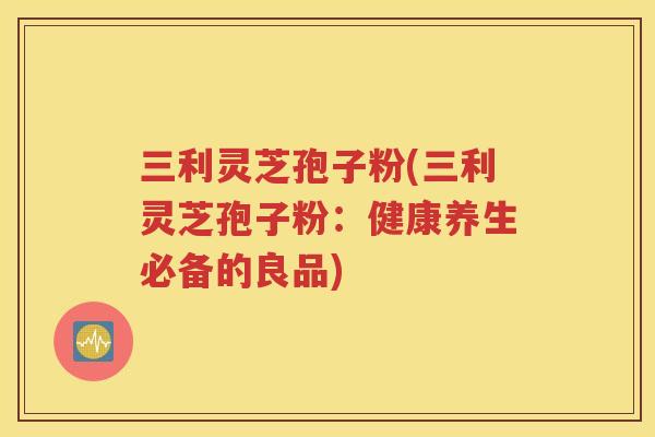 三利灵芝孢子粉(三利灵芝孢子粉：健康养生必备的良品)