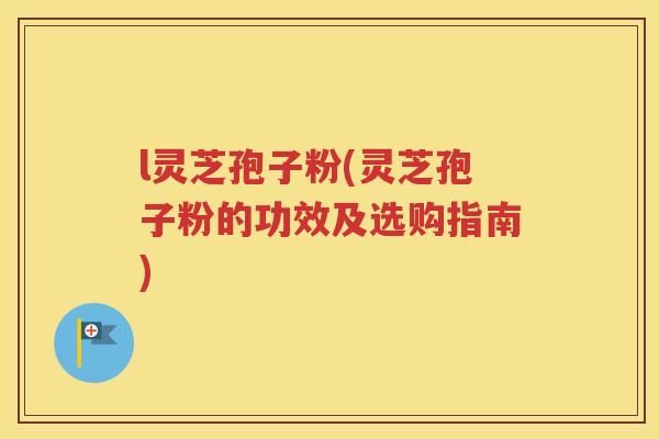 l灵芝孢子粉(灵芝孢子粉的功效及选购指南)