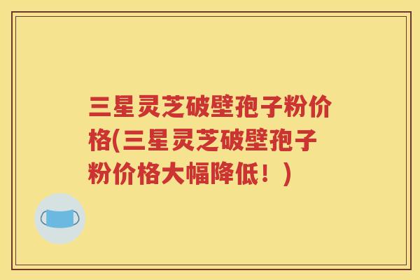三星灵芝破壁孢子粉价格(三星灵芝破壁孢子粉价格大幅降低！)