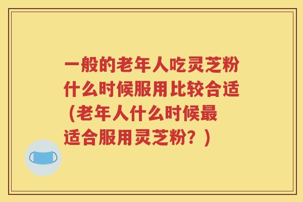 一般的老年人吃灵芝粉什么时候服用比较合适 (老年人什么时候最适合服用灵芝粉？)