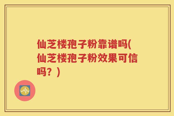 仙芝楼孢子粉靠谱吗(仙芝楼孢子粉效果可信吗？)