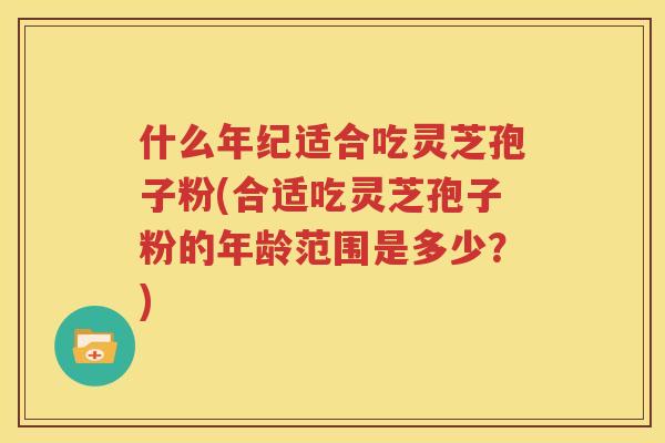 什么年纪适合吃灵芝孢子粉(合适吃灵芝孢子粉的年龄范围是多少？)