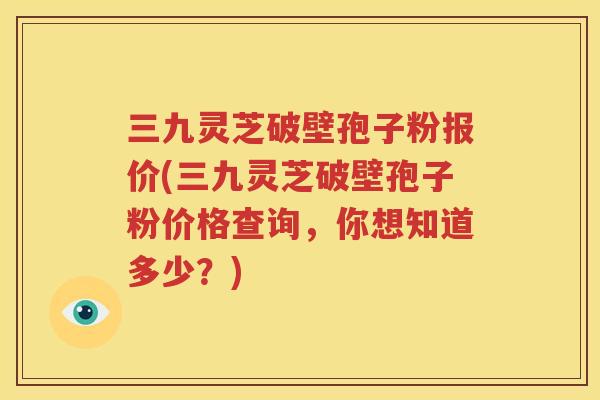 三九灵芝破壁孢子粉报价(三九灵芝破壁孢子粉价格查询，你想知道多少？)