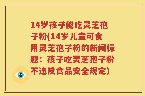 14岁孩子能吃灵芝孢子粉(14岁儿童可食用灵芝孢子粉的新闻标题：孩子吃灵芝孢子粉不违反食品安全规定)