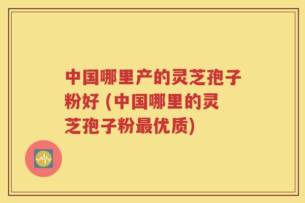 中国哪里产的灵芝孢子粉好 (中国哪里的灵芝孢子粉最优质)