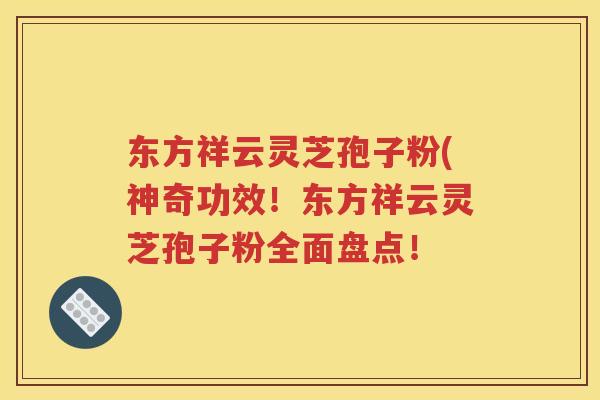 东方祥云灵芝孢子粉(神奇功效！东方祥云灵芝孢子粉全面盘点！