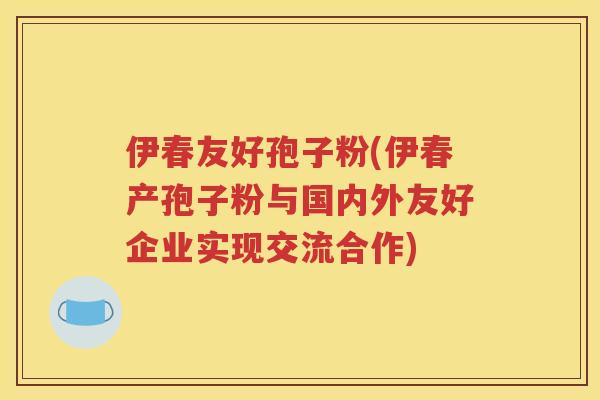 伊春友好孢子粉(伊春产孢子粉与国内外友好企业实现交流合作)