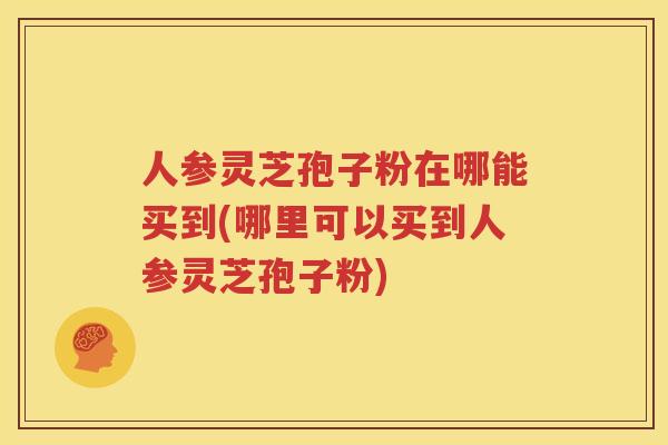 人参灵芝孢子粉在哪能买到(哪里可以买到人参灵芝孢子粉)