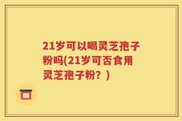 21岁可以喝灵芝孢子粉吗(21岁可否食用灵芝孢子粉？)