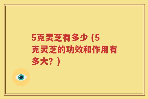 5克灵芝有多少 (5克灵芝的功效和作用有多大？)