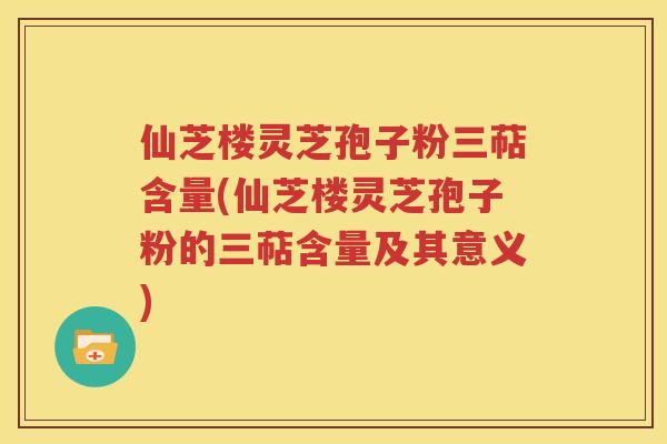 仙芝楼灵芝孢子粉三萜含量(仙芝楼灵芝孢子粉的三萜含量及其意义)