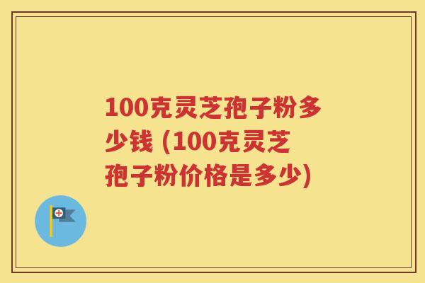 100克灵芝孢子粉多少钱 (100克灵芝孢子粉价格是多少)