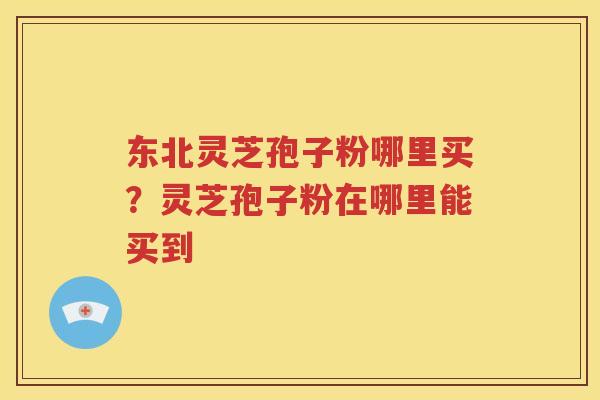 东北灵芝孢子粉哪里买？灵芝孢子粉在哪里能买到