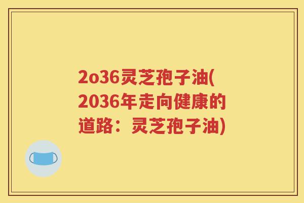2o36灵芝孢子油(2036年走向健康的道路：灵芝孢子油)