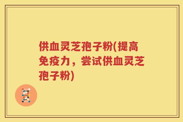 供血灵芝孢子粉(提高免疫力，尝试供血灵芝孢子粉)