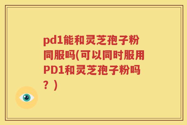 pd1能和灵芝孢子粉同服吗(可以同时服用PD1和灵芝孢子粉吗？)