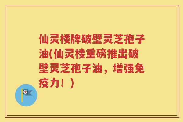 仙灵楼牌破壁灵芝孢子油(仙灵楼重磅推出破壁灵芝孢子油，增强免疫力！)