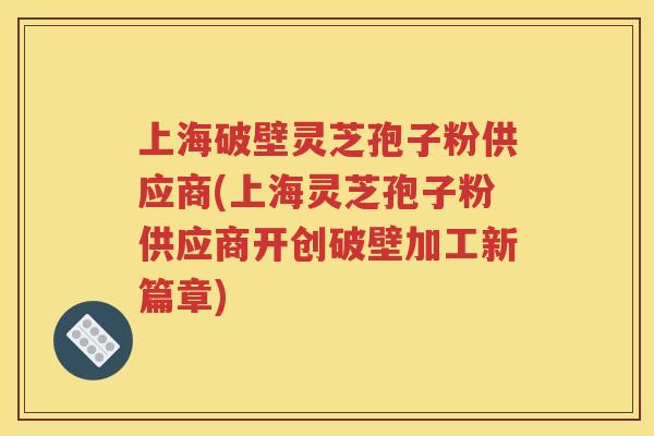上海破壁灵芝孢子粉供应商(上海灵芝孢子粉供应商开创破壁加工新篇章)