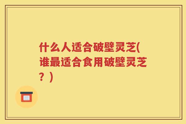 什么人适合破壁灵芝(谁最适合食用破壁灵芝？)